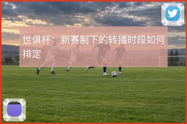 世俱杯：新赛制下的转播时段如何排定