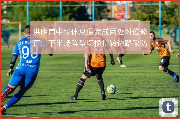 洪明甫中场休息便完成两处对位修正，下半场阵型切换扭转边路攻防平衡