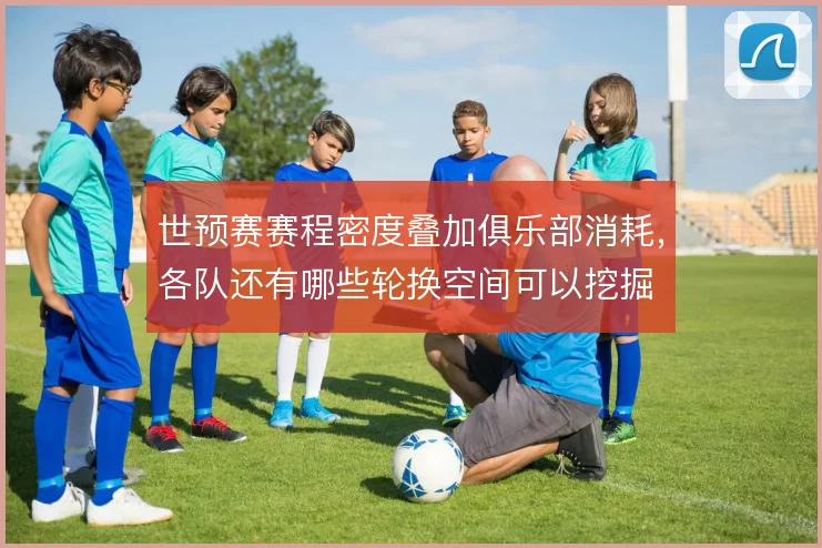 世预赛赛程密度叠加俱乐部消耗，各队还有哪些轮换空间可以挖掘