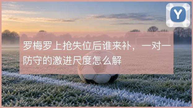 罗梅罗上抢失位后谁来补，一对一防守的激进尺度怎么解