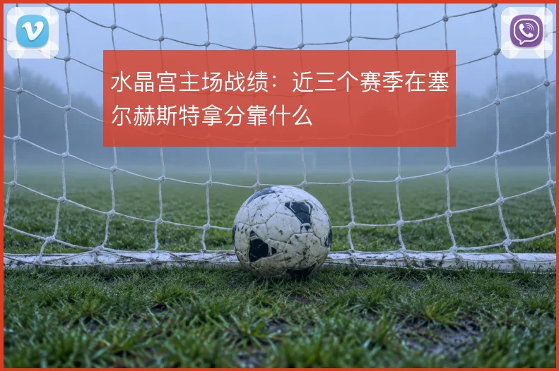 水晶宫主场战绩：近三个赛季在塞尔赫斯特拿分靠什么