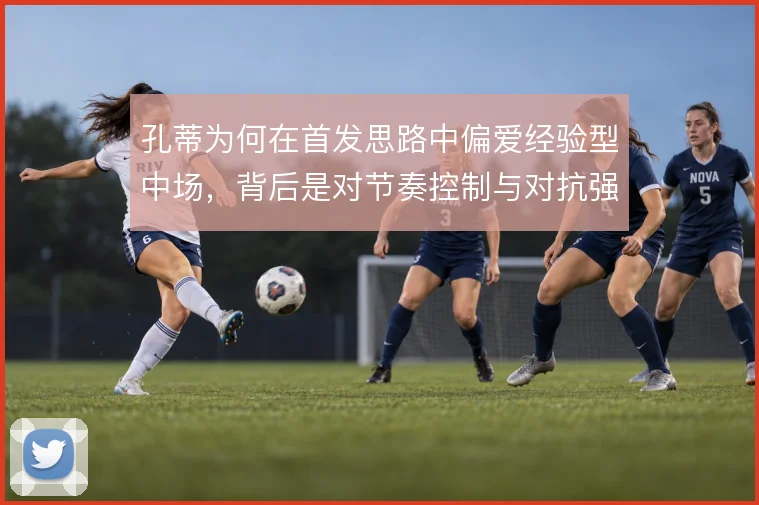 孔蒂为何在首发思路中偏爱经验型中场,背后是对节奏控制与对抗强度的取舍