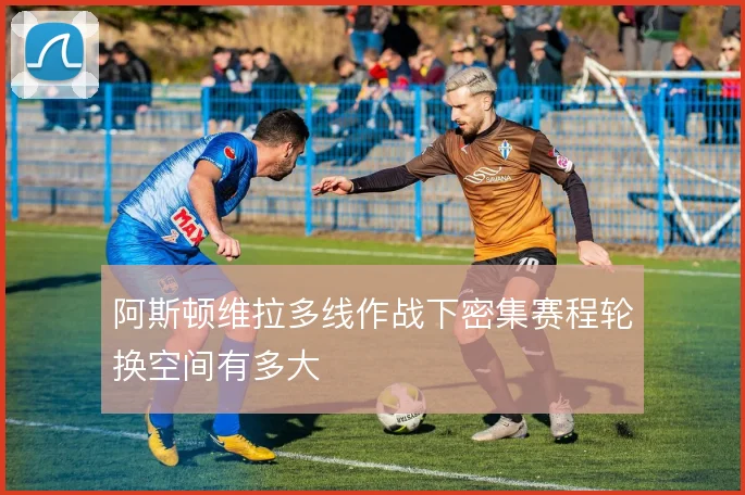 阿斯顿维拉多线作战下密集赛程轮换空间有多大