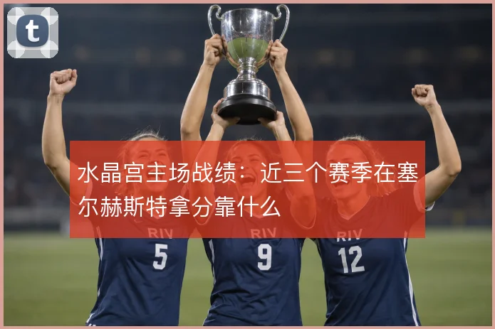 水晶宫主场战绩：近三个赛季在塞尔赫斯特拿分靠什么