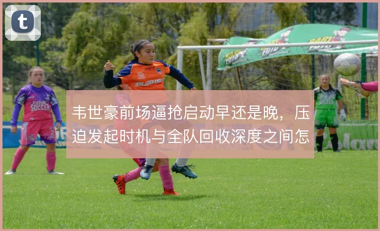 韦世豪前场逼抢启动早还是晚，压迫发起时机与全队回收深度之间怎样匹配