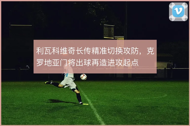 利瓦科维奇长传精准切换攻防，克罗地亚门将出球再造进攻起点