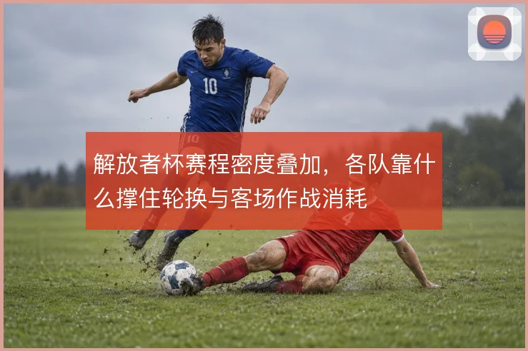 解放者杯赛程密度叠加，各队靠什么撑住轮换与客场作战消耗